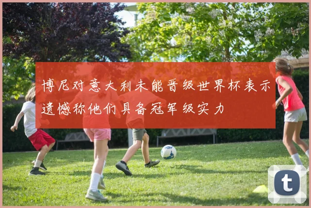 博尼对意大利未能晋级世界杯表示遗憾称他们具备冠军级实力