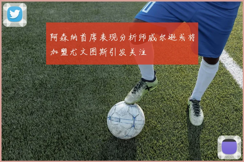 阿森纳首席表现分析师威尔逊或将加盟尤文图斯引发关注