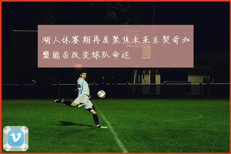 湖人休赛期再度聚焦未来东契奇加盟能否改变球队命运