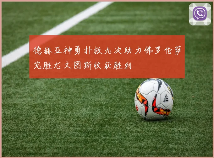 德赫亚神勇扑救九次助力佛罗伦萨完胜尤文图斯收获胜利