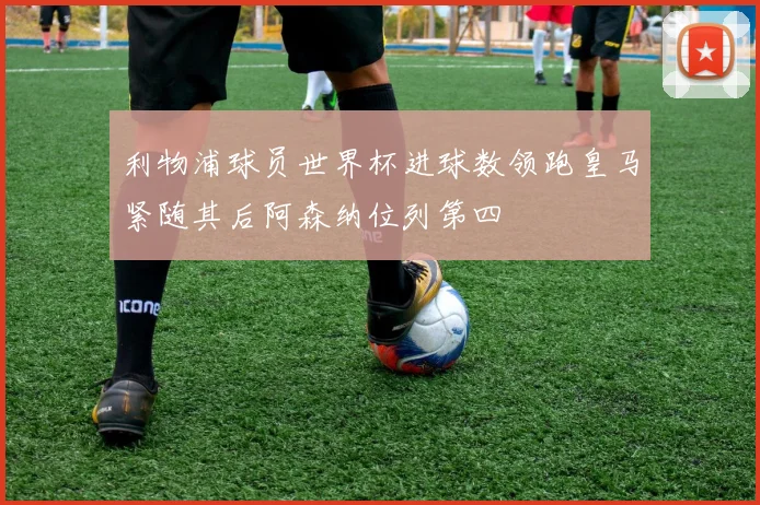 利物浦球员世界杯进球数领跑皇马紧随其后阿森纳位列第四