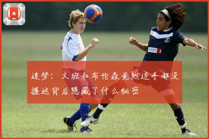 追梦：文班和布伦森竟然连手都没握这背后隐藏了什么秘密