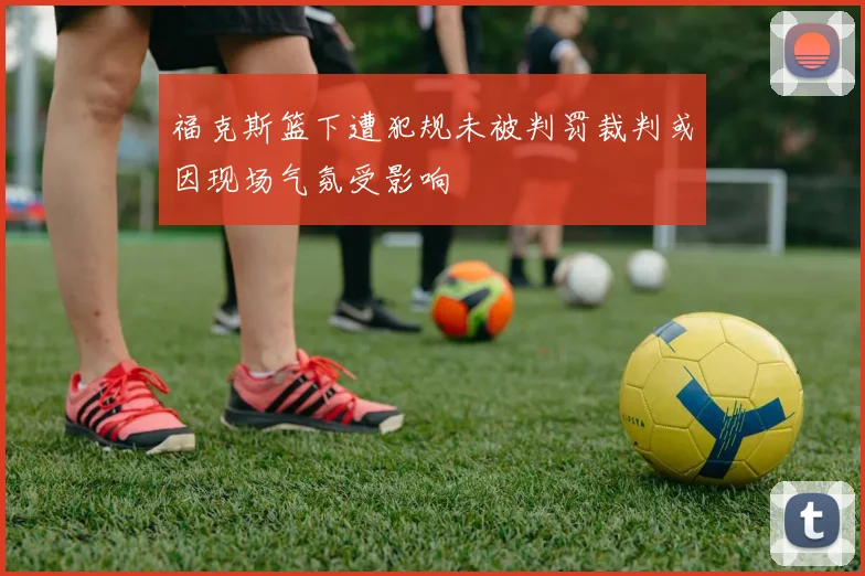 福克斯篮下遭犯规未被判罚裁判或因现场气氛受影响