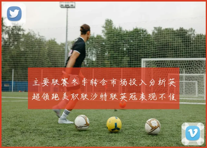 主要联赛冬季转会市场投入分析英超领跑美职联沙特联英冠表现不佳