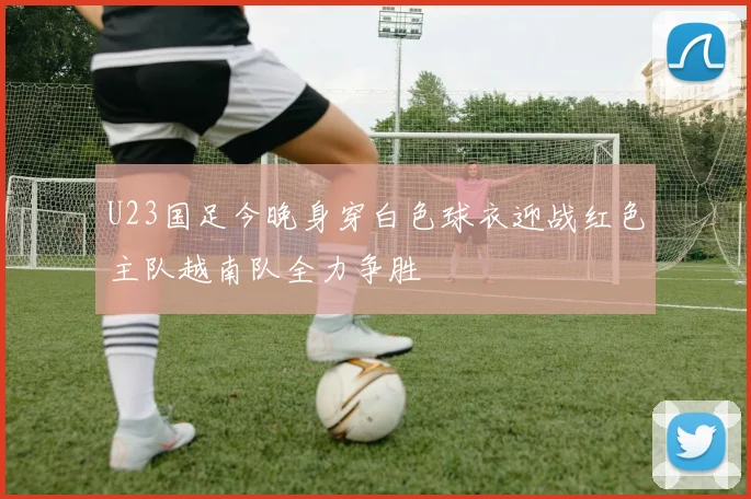 U23国足今晚身穿白色球衣迎战红色主队越南队全力争胜