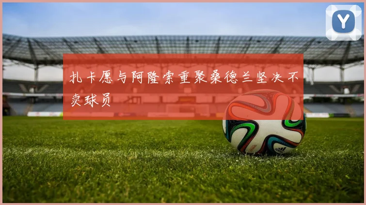 扎卡愿与阿隆索重聚桑德兰坚决不卖球员