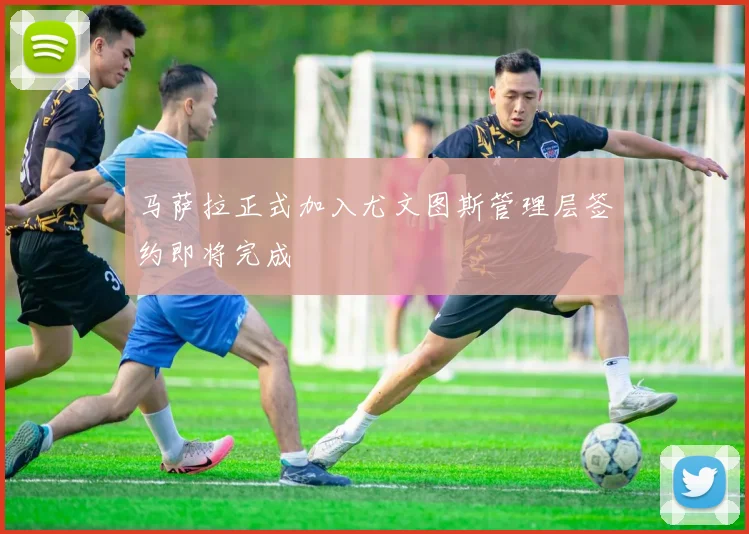 马萨拉正式加入尤文图斯管理层签约即将完成