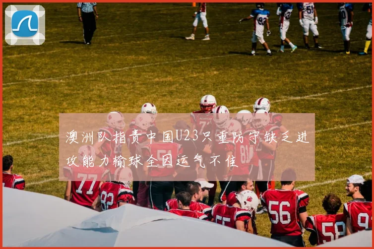 澳洲队指责中国U23只重防守缺乏进攻能力输球全因运气不佳