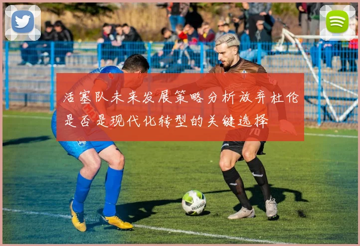 活塞队未来发展策略分析放弃杜伦是否是现代化转型的关键选择