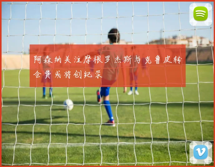 阿森纳关注摩根罗杰斯与克鲁皮转会费或将创纪录