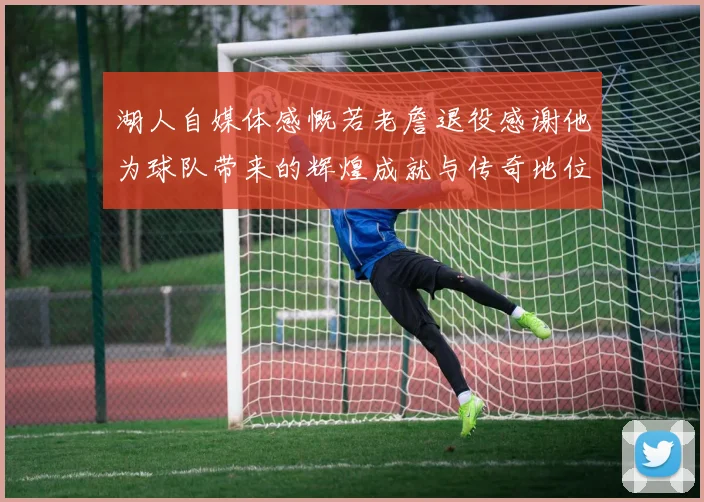湖人自媒体感慨若老詹退役感谢他为球队带来的辉煌成就与传奇地位