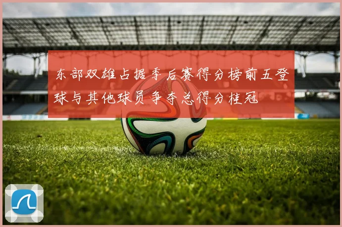 东部双雄占据季后赛得分榜前五登球与其他球员争夺总得分桂冠