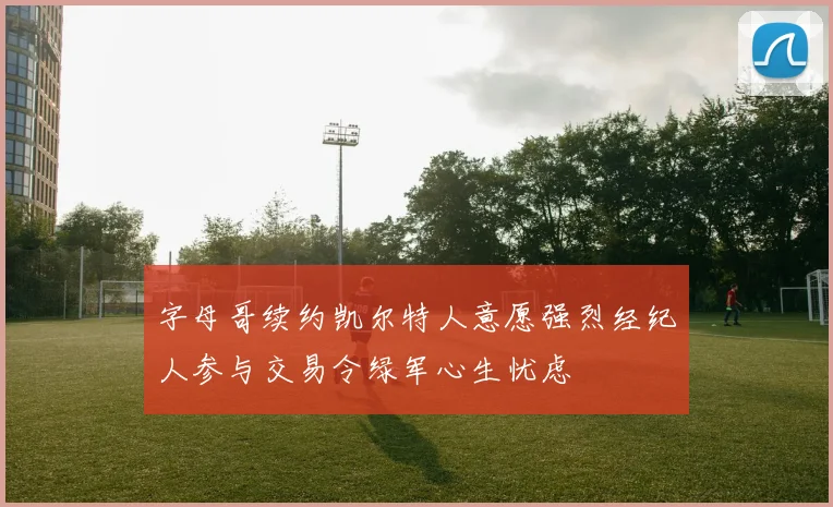 字母哥续约凯尔特人意愿强烈经纪人参与交易令绿军心生忧虑