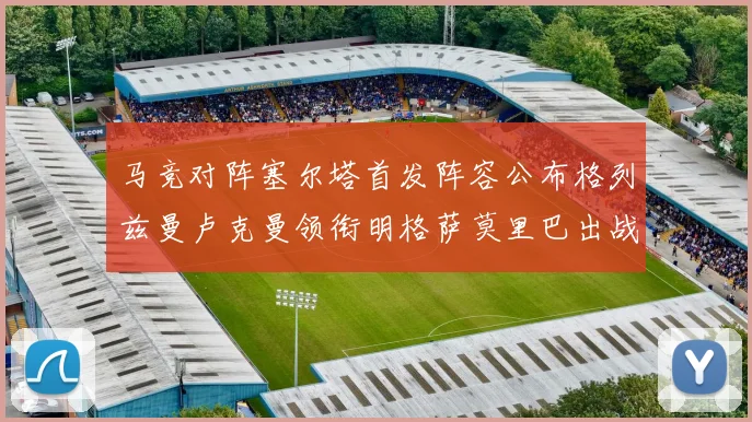 马竞对阵塞尔塔首发阵容公布格列兹曼卢克曼领衔明格萨莫里巴出战