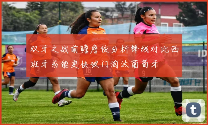 双牙之战前瞻詹俊分析锋线对比西班牙或能更快破门淘汰葡萄牙